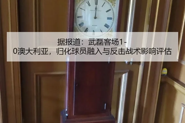 据报道：武磊客场1-0澳大利亚，归化球员融入与反击战术影响评估